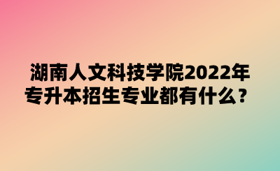 湖南人文科技学院2022年专升本招生专业都有什么?.png