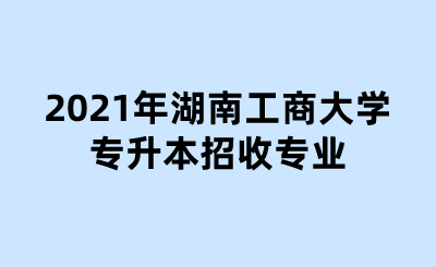 2021年湖南工商大学专升本招收专业.png