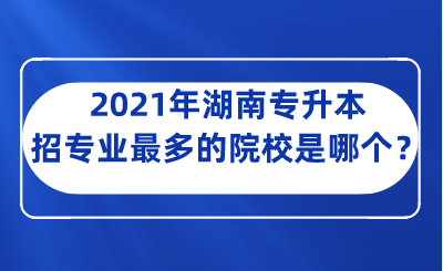 2021年湖南专升本招专业最多的院校是哪个?.png
