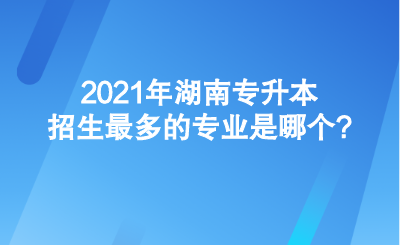 2021年湖南专升本招生最多的专业是哪个_.png