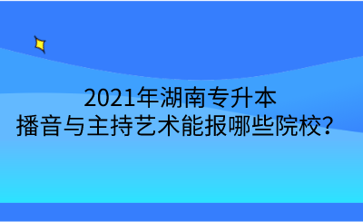 2021年湖南专升本播音与主持艺术能报哪些院校?.png