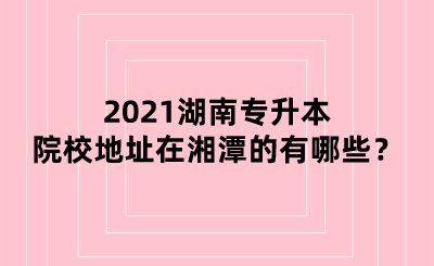 2021湖南专升本院校地址在湘潭的有哪些？.png