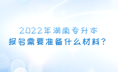 2022年湖南专升本报名需要准备什么材料?.png