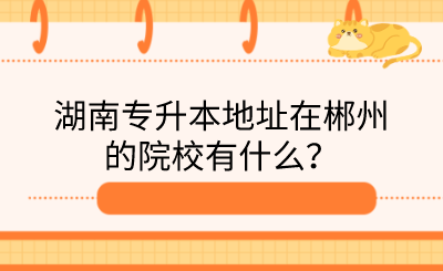 湖南专升本地址在郴州的院校有什么?.png