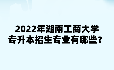 2022年湖南工商大学专升本招生专业有哪些？.png