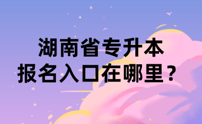 湖南省专升本报名入口在哪里?.png
