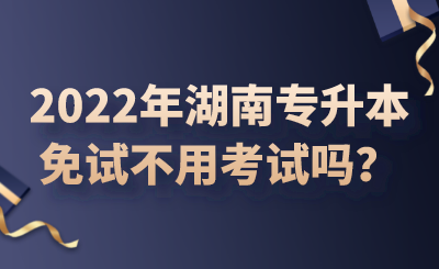 2022年湖南专升本免试不用考试吗?.png