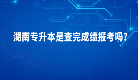 湖南专升本是查完成绩报考吗?