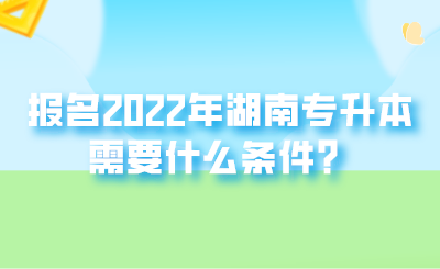 报名2022年湖南专升本需要什么条件?.png
