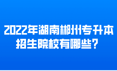 2022年湖南郴州专升本招生院校有哪些？.png