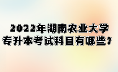 2022年湖南农业大学专升本考试科目有哪些?.png