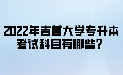 2022年吉首大学专升本考试科目有哪些?.png