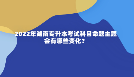 2022年湖南专升本考试科目命题主题会有哪些变化?.jpg