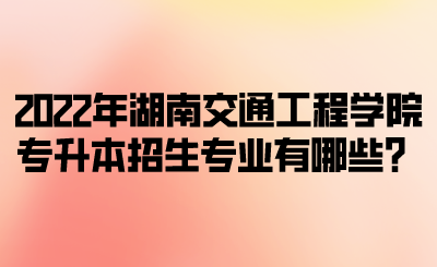 2022年湖南交通工程学院专升本招生专业有哪些?.png