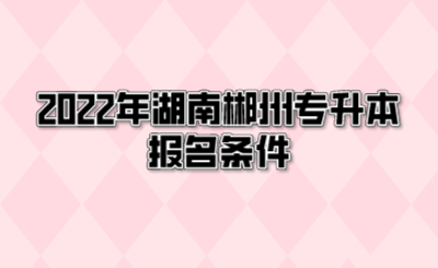 2022年湖南郴州专升本报名条件.png