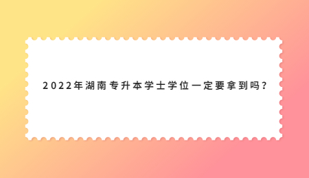 2022年湖南专升本学士学位一定要拿到吗?.jpg