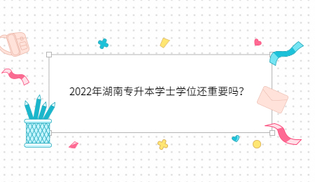 2022年湖南专升本学士学位还重要吗?.jpg