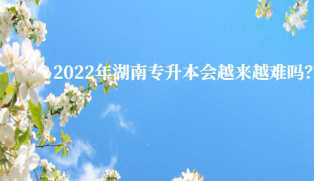 2022年湖南专升本会越来越难吗?