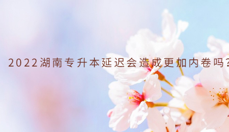 2022湖南专升本延迟会造成更加内卷吗?