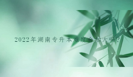 2022年湖南专升本难度会加大吗?.jpg