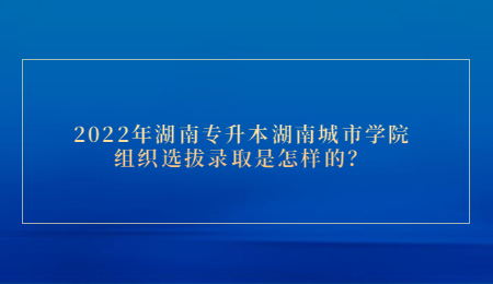 2022年湖南专升本湖南城市学院组织选拔录取是怎样的？.jpg