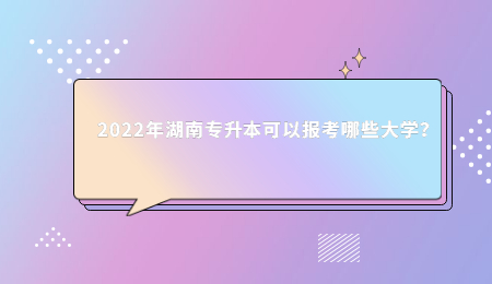 2022年湖南专升本可以报考哪些大学?.jpg
