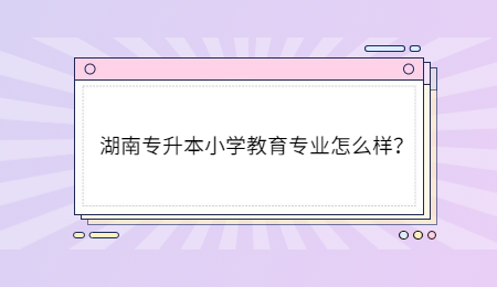 湖南专升本小学教育专业怎么样?.jpg