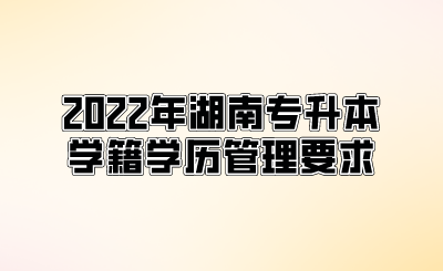 2022年湖南专升本学籍学历管理要求.png