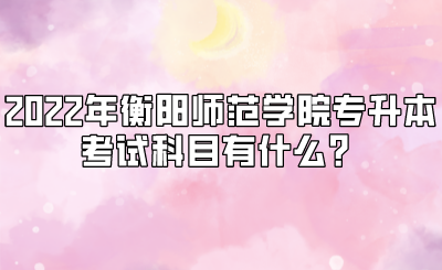 2022年衡阳师范学院专升本考试科目有什么?.png
