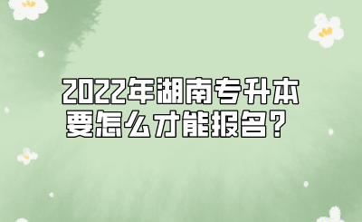 2022年湖南专升本要怎么才能报名?.png