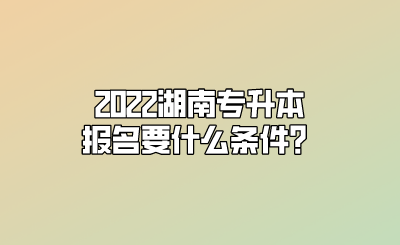 2022湖南专升本报名要什么条件？.png