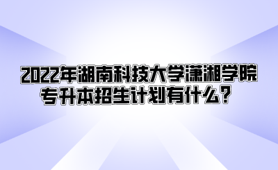 2022年湖南科技大学潇湘学院专升本招生计划有什么?.png