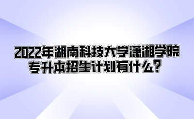 2022年湖南科技大学潇湘学院专升本招生计划有什么？.png