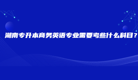湖南专升本商务英语专业需要考些什么科目?.jpg