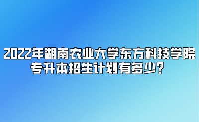 2022年湖南农业大学东方科技学院专升本招生计划有多少?.png