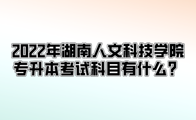 2022年湖南人文科技学院专升本考试科目有什么？.png
