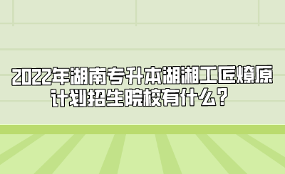 2022年湖南专升本湖湘工匠燎原计划招生院校有什么?.png