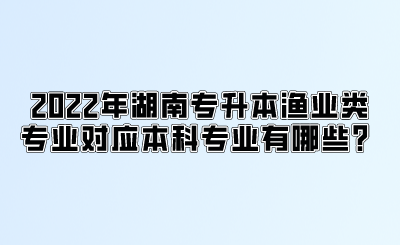 2022年湖南专升本渔业类专业对应本科专业有哪些?.png