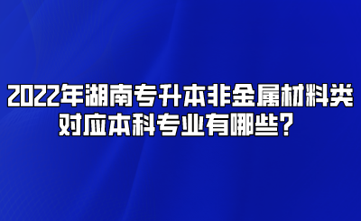 2022年湖南专升本非金属材料类对应本科专业有哪些?.png