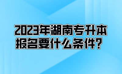 2023年湖南专升本报名要什么条件?.png