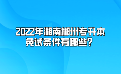 2022年湖南郴州专升本免试条件有哪些？.png