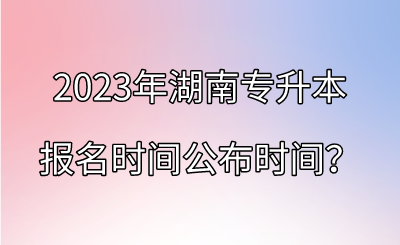2023年湖南专升本报名时间公布时间？.png